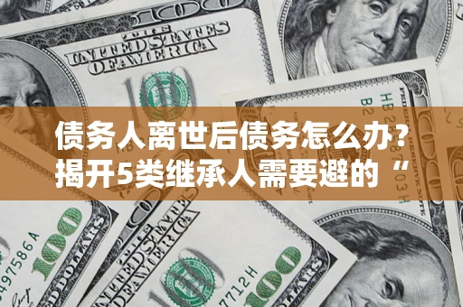 济南债务人离世后债务怎么办？揭开5类继承人需要避的“坑”