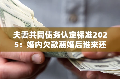 济南夫妻共同债务认定标准2025：婚内欠款离婚后谁来还？